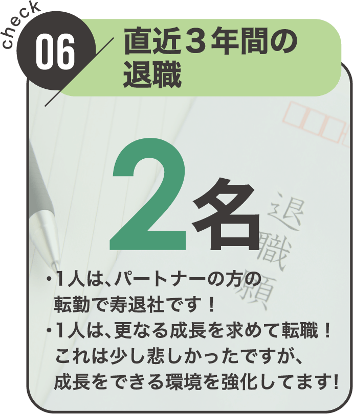 check06 直近3年間の退職者｜2名（・1人は、パートナーの方の転勤で寿退社です！・1人は更なる成長を求めて転職！これは少し悲しかったですが、成長をできる環境を強化してます！）
